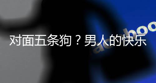 么简合游对面的快单，当一狗乐就了仙戏有男人五条款回府是这